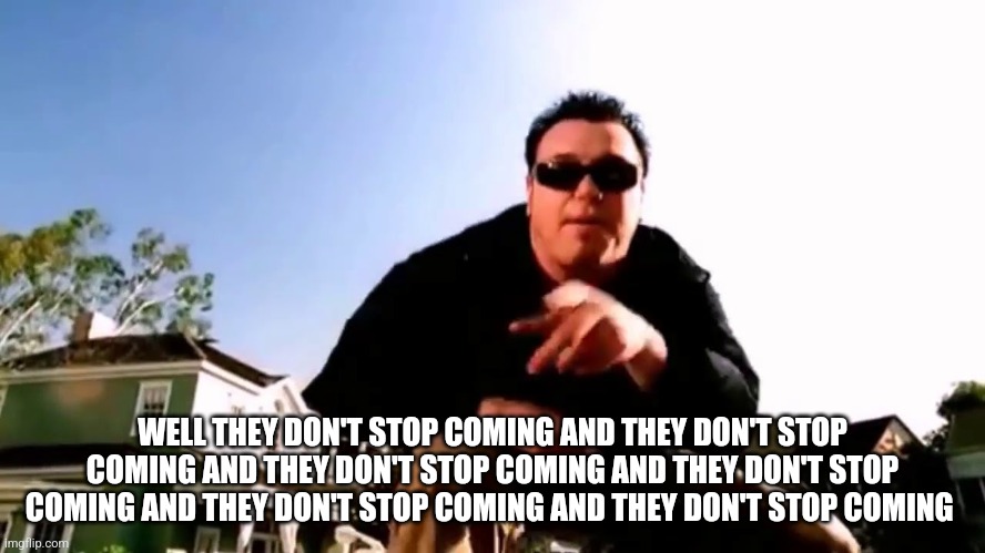 And they don't stop coming | WELL THEY DON'T STOP COMING AND THEY DON'T STOP COMING AND THEY DON'T STOP COMING AND THEY DON'T STOP COMING AND THEY DON'T STOP COMING AND  | image tagged in and they don't stop coming | made w/ Imgflip meme maker