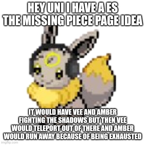 A random es the missing piece idea | HEY UNI I HAVE A ES THE MISSING PIECE PAGE IDEA; IT WOULD HAVE VEE AND AMBER FIGHTING THE SHADOWS BUT THEN VEE WOULD TELEPORT OUT OF THERE AND AMBER WOULD RUN AWAY BECAUSE OF BEING EXHAUSTED | image tagged in geevee | made w/ Imgflip meme maker