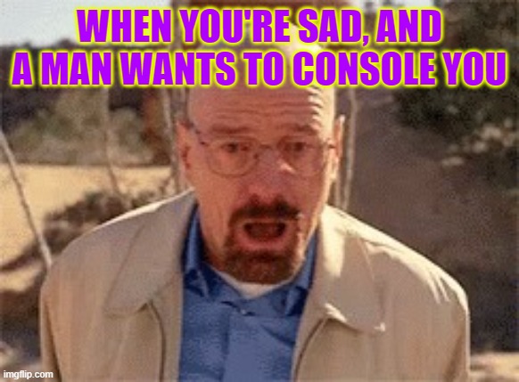 Walter White | WHEN YOU'RE SAD, AND A MAN WANTS TO CONSOLE YOU | image tagged in walter white | made w/ Imgflip meme maker