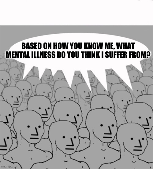 NPCProgramScreed | BASED ON HOW YOU KNOW ME, WHAT MENTAL ILLNESS DO YOU THINK I SUFFER FROM? | image tagged in npcprogramscreed | made w/ Imgflip meme maker