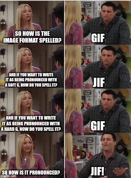 Gif jif again | SO HOW IS THE IMAGE FORMAT SPELLED? GIF; AND IF YOU WANT TO WRITE IT AS BEING PRONOUNCED WITH A SOFT G, HOW DO YOU SPELL IT? JIF; AND IF YOU WANT TO WRITE IT AS BEING PRONOUNCED WITH A HARD G, HOW DO YOU SPELL IT? GIF; JIF! SO HOW IS IT PRONOUNCED? | image tagged in phoebe joey | made w/ Imgflip meme maker