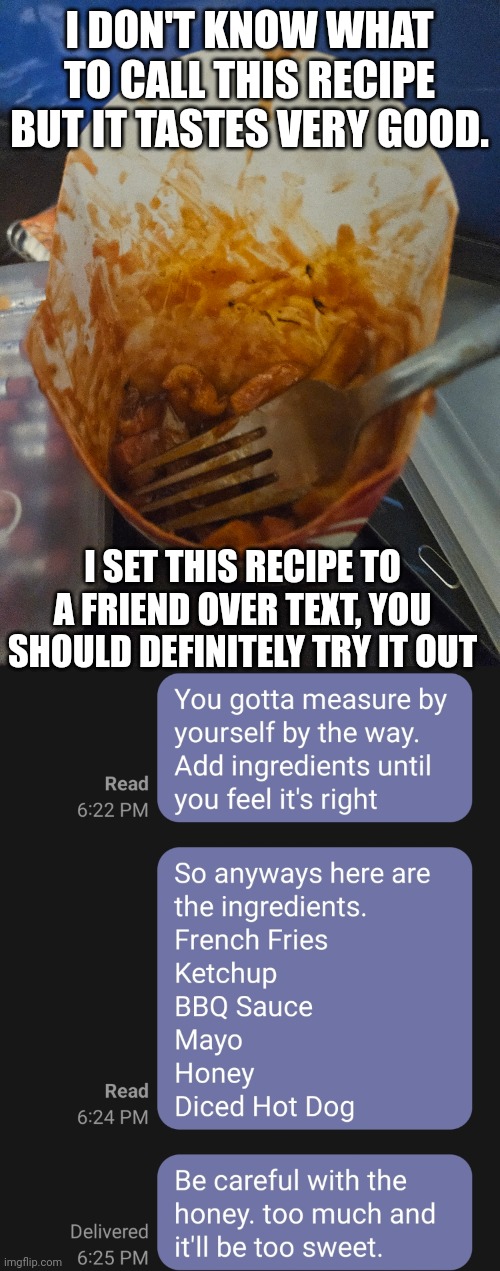Try something new, And don't measure. In allows you to try new amounts of condiments and makes the taste more varied. | I DON'T KNOW WHAT TO CALL THIS RECIPE BUT IT TASTES VERY GOOD. I SET THIS RECIPE TO A FRIEND OVER TEXT, YOU SHOULD DEFINITELY TRY IT OUT | image tagged in food,yummy | made w/ Imgflip meme maker