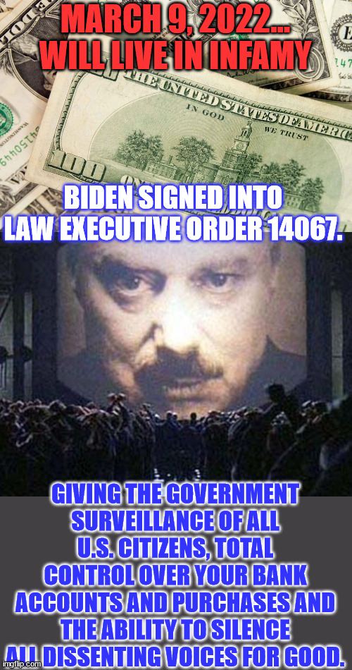 March 9, 2022, when President Biden signed the death warrant on American freedom. | MARCH 9, 2022… WILL LIVE IN INFAMY; BIDEN SIGNED INTO LAW EXECUTIVE ORDER 14067. GIVING THE GOVERNMENT SURVEILLANCE OF ALL U.S. CITIZENS, TOTAL CONTROL OVER YOUR BANK ACCOUNTS AND PURCHASES AND THE ABILITY TO SILENCE ALL DISSENTING VOICES FOR GOOD. | image tagged in big brother,crooked,joe biden,government corruption,evil government | made w/ Imgflip meme maker