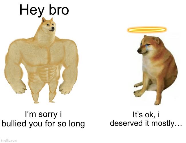 Rip cheems :( | Hey bro; I’m sorry i bullied you for so long; It’s ok, i deserved it mostly… | image tagged in memes,buff doge vs cheems | made w/ Imgflip meme maker