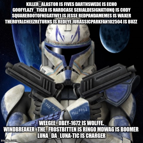 clone trooper fear none | KILLER_ALASTOR IS FIVES DARTHSWEDE IS ECHO GOOFYLAZY_TIGER IS HARDCASE SERIALDESIGNATIONQ IS CODY SQUAREROOTOFNEGATIVE1 IS JESSE REDPANDAMEMES IS WAXER THEROYALCHEEZRETURNS IS REDEYE JURASSICPARKFAN102504 IS BUZZ; WEEGEE_0BEY-1672 IS WOLFFE. WINDBREAKER_THE_FROSTBITTEN IS RINGO MDWAG IS BOOMER 
LUNA_DA_LUNA-TIC IS CHARGER | image tagged in clone trooper fear none | made w/ Imgflip meme maker