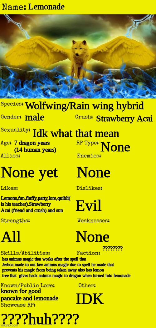 Lemonade | Lemonade; Wolfwing/Rain wing hybrid; Strawberry Acai; male; Idk what that mean; 7 dragon years (14 human years); None; None yet; None; Lemons,fun,fluffy,party,lore,quibli( is his teacher),Strawberry Acai (friend and crush) and sun; Evil; None; All; ???????? has animus magic that works after the spell that Jerboa made to out law animus magic due to spell he made that prevents his magic from being taken away also has lemon tree that  gives back animus magic to dragon when turned into lemonade; known for good pancake and lemonade; IDK; ????huh???? | image tagged in new oc showcase for rp stream | made w/ Imgflip meme maker