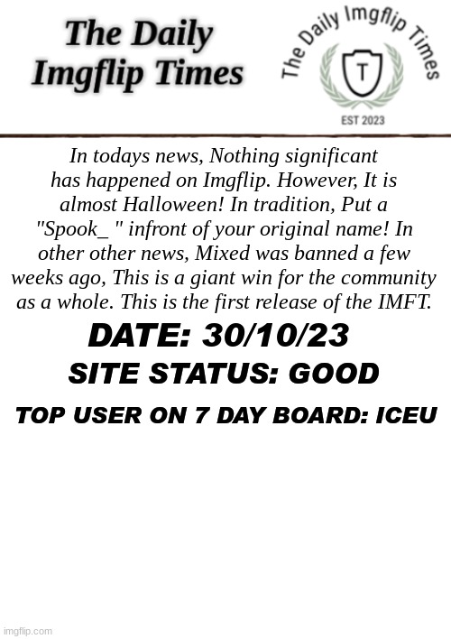 itll improve. | In todays news, Nothing significant has happened on Imgflip. However, It is almost Halloween! In tradition, Put a "Spook_ " infront of your original name! In other other news, Mixed was banned a few weeks ago, This is a giant win for the community as a whole. This is the first release of the IMFT. DATE: 30/10/23; SITE STATUS: GOOD; TOP USER ON 7 DAY BOARD: ICEU | image tagged in imgflip news,important,news | made w/ Imgflip meme maker