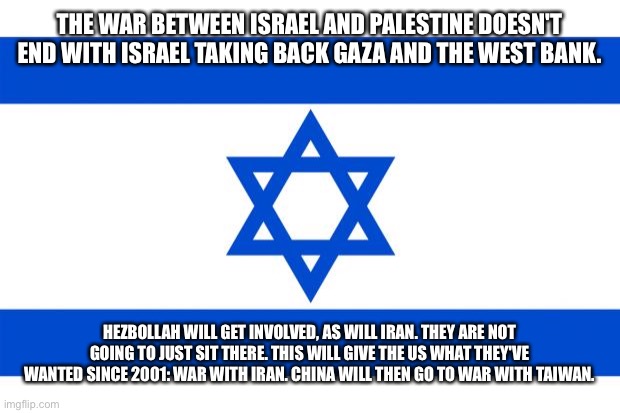 Source: I'm an ex-CIA analyst | THE WAR BETWEEN ISRAEL AND PALESTINE DOESN'T END WITH ISRAEL TAKING BACK GAZA AND THE WEST BANK. HEZBOLLAH WILL GET INVOLVED, AS WILL IRAN. THEY ARE NOT GOING TO JUST SIT THERE. THIS WILL GIVE THE US WHAT THEY'VE WANTED SINCE 2001: WAR WITH IRAN. CHINA WILL THEN GO TO WAR WITH TAIWAN. | image tagged in meme israel | made w/ Imgflip meme maker