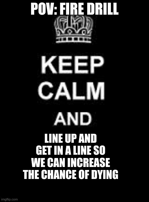 bruh why | POV: FIRE DRILL; LINE UP AND GET IN A LINE SO WE CAN INCREASE THE CHANCE OF DYING | image tagged in keep calm blank | made w/ Imgflip meme maker