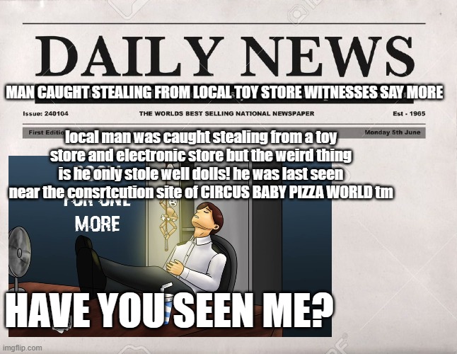 newspaper | MAN CAUGHT STEALING FROM LOCAL TOY STORE WITNESSES SAY MORE; local man was caught stealing from a toy store and electronic store but the weird thing is he only stole well dolls! he was last seen near the consrtcution site of CIRCUS BABY PIZZA WORLD tm; HAVE YOU SEEN ME? | image tagged in newspaper | made w/ Imgflip meme maker