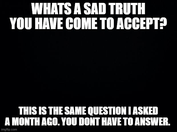 you dont have to answer. | WHATS A SAD TRUTH YOU HAVE COME TO ACCEPT? THIS IS THE SAME QUESTION I ASKED A MONTH AGO. YOU DONT HAVE TO ANSWER. | image tagged in black background | made w/ Imgflip meme maker