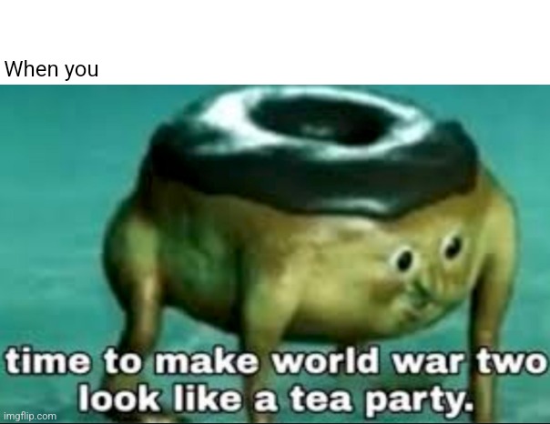 When you | When you | image tagged in time to make world war 2 look like a tea party | made w/ Imgflip meme maker