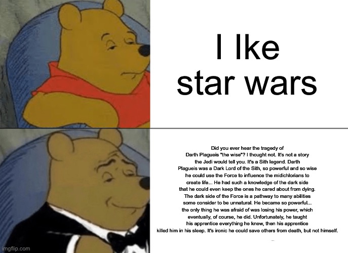 Tuxedo Winnie The Pooh | I Ike star wars; Did you ever hear the tragedy of Darth Plagueis "the wise"? I thought not. It's not a story the Jedi would tell you. It's a Sith legend. Darth Plagueis was a Dark Lord of the Sith, so powerful and so wise he could use the Force to influence the midichlorians to create life... He had such a knowledge of the dark side that he could even keep the ones he cared about from dying. The dark side of the Force is a pathway to many abilities some consider to be unnatural. He became so powerful... the only thing he was afraid of was losing his power, which eventually, of course, he did. Unfortunately, he taught his apprentice everything he knew, then his apprentice killed him in his sleep. It's ironic he could save others from death, but not himself. | image tagged in memes,tuxedo winnie the pooh | made w/ Imgflip meme maker