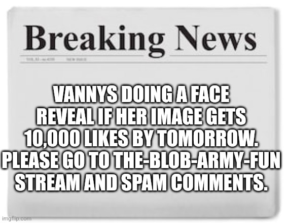 Pls | VANNYS DOING A FACE REVEAL IF HER IMAGE GETS 10,000 LIKES BY TOMORROW. PLEASE GO TO THE-BLOB-ARMY-FUN STREAM AND SPAM COMMENTS. | image tagged in breaking news | made w/ Imgflip meme maker