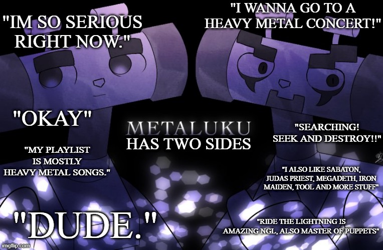 metaluku/metaluke has two sides | "I WANNA GO TO A HEAVY METAL CONCERT!"; "IM SO SERIOUS RIGHT NOW."; "OKAY"; "SEARCHING!
SEEK AND DESTROY!!"; "MY PLAYLIST IS MOSTLY HEAVY METAL SONGS."; HAS TWO SIDES; "I ALSO LIKE SABATON, JUDAS PRIEST, MEGADETH, IRON MAIDEN, TOOL AND MORE STUFF"; "DUDE."; "RIDE THE LIGHTNING IS AMAZING NGL, ALSO MASTER OF PUPPETS" | image tagged in heavy metal,i have two sides,metaluke | made w/ Imgflip meme maker