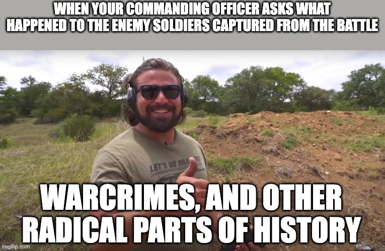 Ya so we don't do survivors here... | WHEN YOUR COMMANDING OFFICER ASKS WHAT HAPPENED TO THE ENEMY SOLDIERS CAPTURED FROM THE BATTLE; WARCRIMES, AND OTHER RADICAL PARTS OF HISTORY | image tagged in war,warcrime,history memes | made w/ Imgflip meme maker
