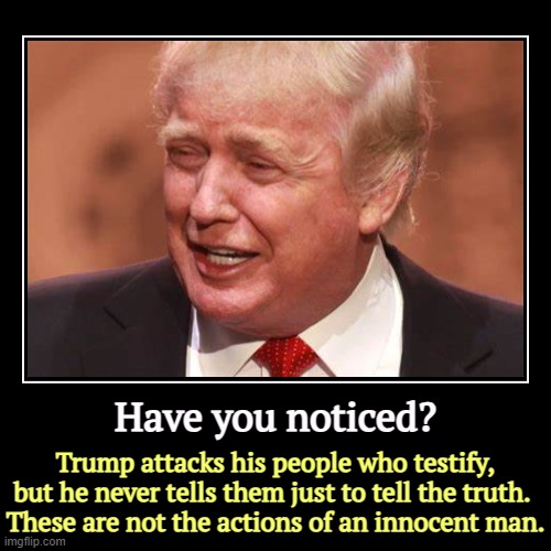 "Just tell the truth." Words you never hear from Donald Trump. | Have you noticed? | Trump attacks his people who testify, but he never tells them just to tell the truth. 
These are not the actions of an i | image tagged in funny,demotivationals,trump,mafia don,silence,truth | made w/ Imgflip demotivational maker
