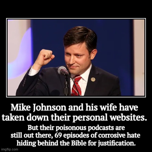 Mike Johnson and his wife have taken down their personal websites. | But their poisonous podcasts are still out there, 69 episodes of corros | image tagged in funny,demotivationals,mike johnson,bible,hatred,poison | made w/ Imgflip demotivational maker