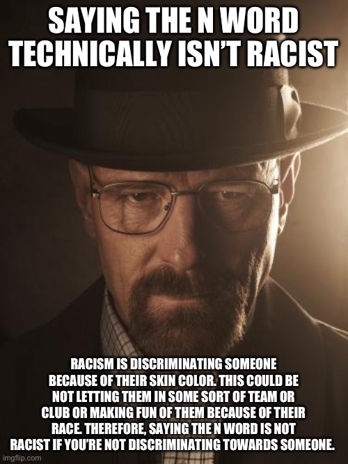 Walter White | SAYING THE N WORD TECHNICALLY ISN’T RACIST; RACISM IS DISCRIMINATING SOMEONE BECAUSE OF THEIR SKIN COLOR. THIS COULD BE NOT LETTING THEM IN SOME SORT OF TEAM OR CLUB OR MAKING FUN OF THEM BECAUSE OF THEIR RACE. THEREFORE, SAYING THE N WORD IS NOT RACIST IF YOU’RE NOT DISCRIMINATING TOWARDS SOMEONE. | image tagged in walter white | made w/ Imgflip meme maker
