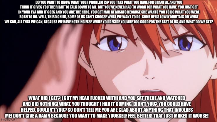 Asuka calling out Shinji for his crap | DO YOU WANT TO KNOW WHAT YOUR PROBLEM IS? YOU TAKE WHAT YOU HAVE FOR GRANTED, AND YOU THINK IT GIVES YOU THE RIGHT TO TALK DOWN TO ME. BUT YOU'VE NEVER HAD TO WORK FOR WHAT YOU HAVE, YOU JUST GET IN YOUR EVA AND IT GOES AND YOU ARE THE HERO. YOU GET MAD AT MISATO BECAUSE SHE WANTS YOU TO DO WHAT YOU WERE BORN TO DO. WELL, THIRD CHILD, SOME OF US CAN'T CHOOSE WHAT WE WANT TO DO. SOME OF US LOWLY MORTALS DO WHAT WE CAN, ALL THAT WE CAN, BECAUSE WE HAVE NOTHING ELSE WHILE YOU DECIDE YOU ARE TOO GOOD FOR THE REST OF US, AND WHAT DO WE GET? WHAT DID I GET? I GOT MY HEAD FUCKED WITH! AND YOU SAT THERE AND WATCHED AND DID NOTHING! WHAT, YOU THOUGHT I HAD IT COMING, DIDN'T YOU? YOU COULD HAVE HELPED, COULDN'T YOU? SO DON'T TELL ME YOU ARE GLAD ABOUT ANYTHING THAT INVOLVES ME! DON'T GIVE A DAMN BECAUSE YOU WANT TO MAKE YOURSELF FEEL BETTER! THAT JUST MAKES IT WORSE! | image tagged in neon genesis evangelion | made w/ Imgflip meme maker