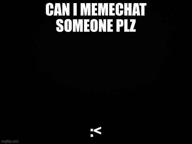 Black background | CAN I MEMECHAT SOMEONE PLZ; :< | image tagged in black background | made w/ Imgflip meme maker