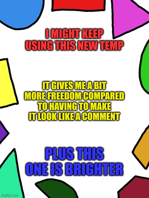 Shapes | I MIGHT KEEP USING THIS NEW TEMP; IT GIVES ME A BIT MORE FREEDOM COMPARED TO HAVING TO MAKE IT LOOK LIKE A COMMENT; PLUS THIS ONE IS BRIGHTER | image tagged in shapes | made w/ Imgflip meme maker