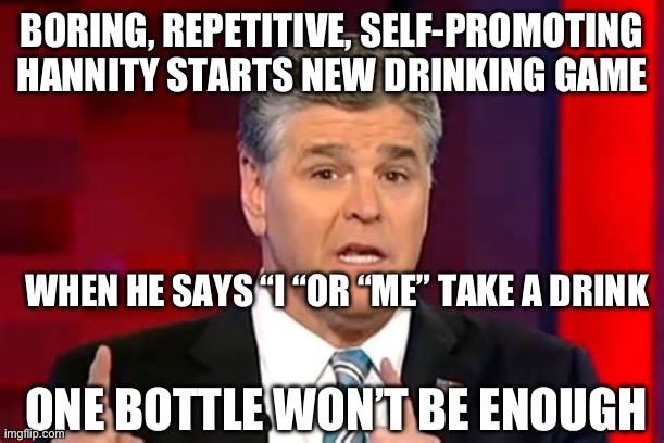 Hannity, get a clue, you have nothing new. Stop mentioning yourself so much | BORING, REPETITIVE, SELF-PROMOTING HANNITY STARTS NEW DRINKING GAME; WHEN HE SAYS “I “OR “ME” TAKE A DRINK; ONE BOTTLE WON’T BE ENOUGH | image tagged in sean hannity,fox news,ego | made w/ Imgflip meme maker