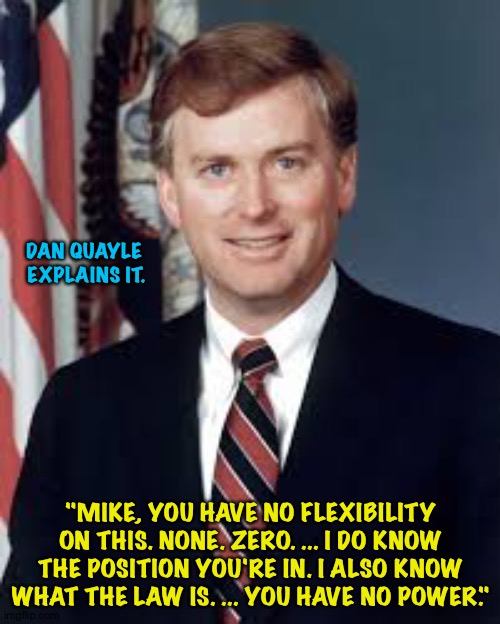 Dan Quayle | DAN QUAYLE
 EXPLAINS IT. "MIKE, YOU HAVE NO FLEXIBILITY ON THIS. NONE. ZERO. ... I DO KNOW THE POSITION YOU'RE IN. I ALSO KNOW WHAT THE LAW  | image tagged in dan quayle | made w/ Imgflip meme maker