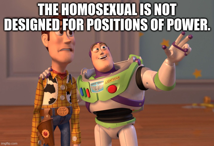 homosexual | THE HOMOSEXUAL IS NOT DESIGNED FOR POSITIONS OF POWER. | image tagged in memes,x x everywhere | made w/ Imgflip meme maker