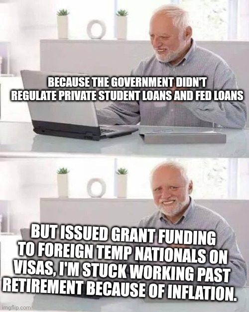 Hide the Pain Harold | BECAUSE THE GOVERNMENT DIDN'T REGULATE PRIVATE STUDENT LOANS AND FED LOANS; BUT ISSUED GRANT FUNDING TO FOREIGN TEMP NATIONALS ON VISAS, I'M STUCK WORKING PAST RETIREMENT BECAUSE OF INFLATION. | image tagged in memes,hide the pain harold | made w/ Imgflip meme maker
