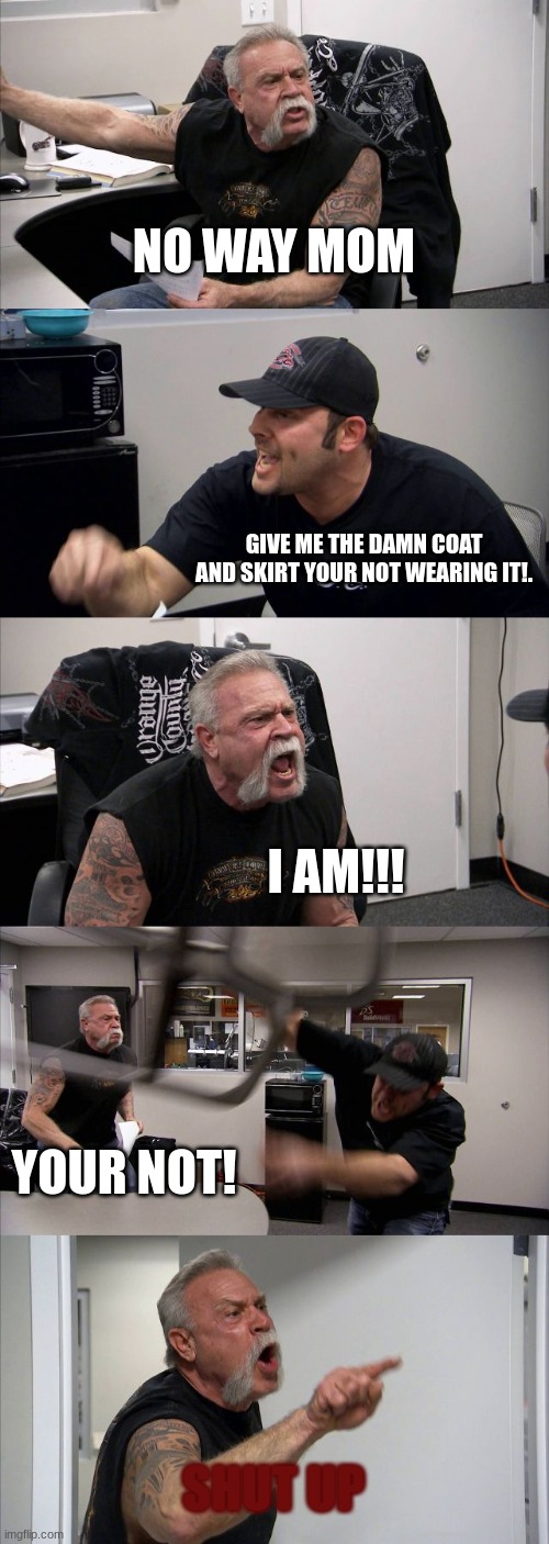 and thats how red belts came to be.... | NO WAY MOM; GIVE ME THE DAMN COAT AND SKIRT YOUR NOT WEARING IT!. I AM!!! YOUR NOT! SHUT UP | image tagged in memes,american chopper argument | made w/ Imgflip meme maker