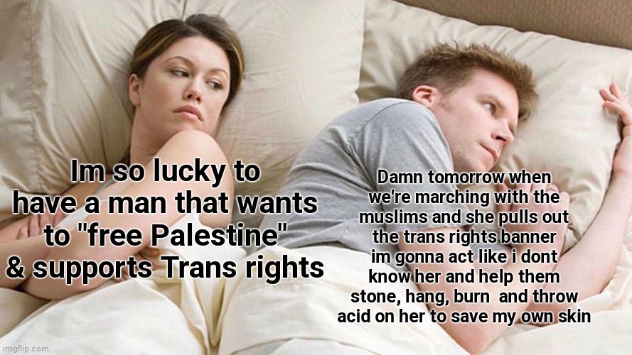 Palestine tranny | Damn tomorrow when we're marching with the muslims and she pulls out the trans rights banner im gonna act like i dont know her and help them stone, hang, burn  and throw acid on her to save my own skin; Im so lucky to have a man that wants to "free Palestine" & supports Trans rights | image tagged in memes,i bet he's thinking about other women | made w/ Imgflip meme maker