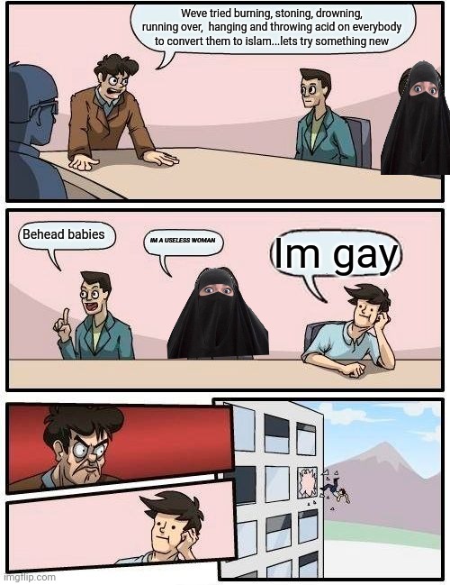 Hamas board meeting | Weve tried burning, stoning, drowning, running over,  hanging and throwing acid on everybody to convert them to islam...lets try something new; Behead babies; IM A USELESS WOMAN; Im gay | image tagged in memes,boardroom meeting suggestion | made w/ Imgflip meme maker