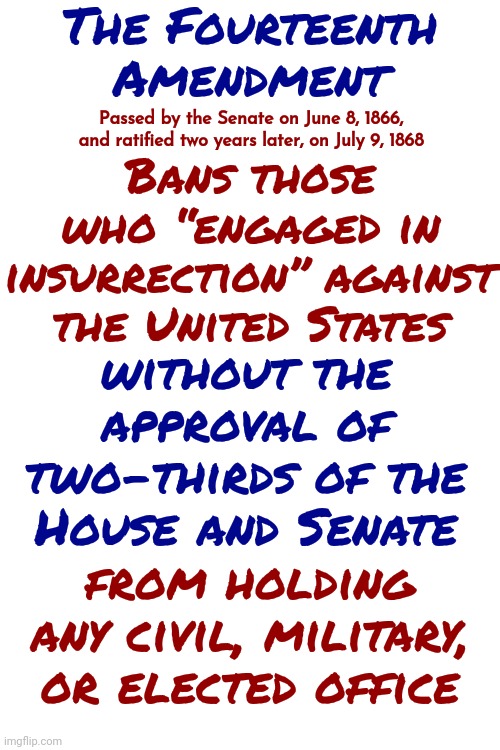 That Eliminates Donald Trump | The Fourteenth Amendment; Passed by the Senate on June 8, 1866, and ratified two years later, on July 9, 1868; Bans those who “engaged in insurrection” against the United States; without the approval of two-thirds of the House and Senate; from holding any civil, military, or elected office | image tagged in insurrection,lock him up,scumbag trump,scumbag maga,scumbag republicans,memes | made w/ Imgflip meme maker