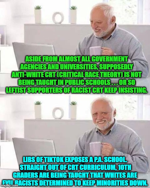 Just to keep leftists semi-honest about their stone cold racism. | ASIDE FROM ALMOST ALL GOVERNMENT AGENCIES AND UNIVERSITIES, SUPPOSEDLY ANTI-WHITE CRT (CRITICAL RACE THEORY) IS NOT BEING TAUGHT IN PUBLIC SCHOOLS . . . OR SO LEFTIST SUPPORTERS OF RACIST CRT KEEP INSISTING. LIBS OF TIKTOK EXPOSES A P.A. SCHOOL.  STRAIGHT OUT OF CRT CURRICULUM, 10TH GRADERS ARE BEING TAUGHT THAT WHITES ARE EVIL RACISTS DETERMINED TO KEEP MINORITIES DOWN. | image tagged in hide the pain harold | made w/ Imgflip meme maker