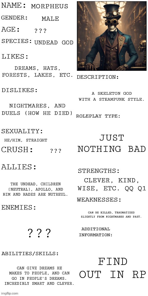 Morpheus | MORPHEUS; MALE; ??? UNDEAD GOD; DREAMS, HATS, FORESTS, LAKES, ETC. A SKELETON GOD WITH A STEAMPUNK STYLE. NIGHTMARES, AND DUELS (HOW HE DIED); JUST NOTHING BAD; HE/HIM, STRAIGHT; ??? CLEVER, KIND, WISE, ETC. QQ Q1; THE UNDEAD, CHILDREN (NEUTRAL), APOLLO, AND HIM AND HADES ARE NUTREUL. CAN BE KILLED, TRAUMATIZED SLIGHTLY FROM NIGHTMARES AND PAST. ??? FIND OUT IN RP; CAN GIVE DREAMS HE MAKES TO PEOPLE, AND CAN GO IN PEOPLE'S DREAMS. INCREDIBLY SMART AND CLEVER. | image tagged in updated roleplay oc showcase,stay blobby | made w/ Imgflip meme maker