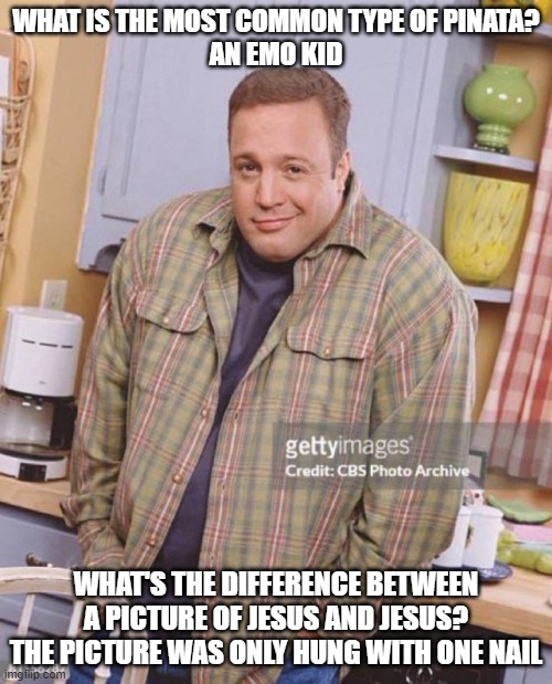 Epic jokes | WHAT IS THE MOST COMMON TYPE OF PINATA?
AN EMO KID; WHAT'S THE DIFFERENCE BETWEEN A PICTURE OF JESUS AND JESUS?
THE PICTURE WAS ONLY HUNG WITH ONE NAIL | image tagged in kevin james,dark humor,jokes | made w/ Imgflip meme maker