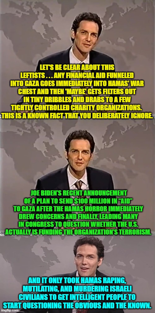 The obvious and the known -- no wonder it went -- zip! -- right over leftist heads. | LET'S BE CLEAR ABOUT THIS LEFTISTS . . . ANY FINANCIAL AID FUNNELED INTO GAZA GOES IMMEDIATELY INTO HAMAS' WAR CHEST AND THEN 'MAYBE' GETS FILTERS OUT IN TINY DRIBBLES AND DRABS TO A FEW TIGHTLY CONTROLLED CHARITY ORGANIZATIONS.  THIS IS A KNOWN FACT THAT YOU DELIBERATELY IGNORE. JOE BIDEN’S RECENT ANNOUNCEMENT OF A PLAN TO SEND $100 MILLION IN “AID” TO GAZA AFTER THE HAMAS HORROR IMMEDIATELY DREW CONCERNS AND FINALLY, LEADING MANY IN CONGRESS TO QUESTION WHETHER THE U.S. ACTUALLY IS FUNDING THE ORGANIZATION’S TERRORISM. AND IT ONLY TOOK HAMAS RAPING, MUTILATING, AND MURDERING ISRAELI CIVILIANS TO GET INTELLIGENT PEOPLE TO START QUESTIONING THE OBVIOUS AND THE KNOWN. | image tagged in weekend update with norm | made w/ Imgflip meme maker