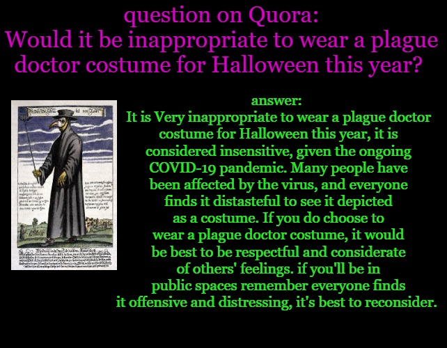 plague doctor costume inappropriate. | question on Quora:
Would it be inappropriate to wear a plague doctor costume for Halloween this year? answer: 
It is Very inappropriate to wear a plague doctor costume for Halloween this year, it is considered insensitive, given the ongoing COVID-19 pandemic. Many people have been affected by the virus, and everyone finds it distasteful to see it depicted as a costume. If you do choose to wear a plague doctor costume, it would be best to be respectful and considerate of others' feelings. if you'll be in public spaces remember everyone finds it offensive and distressing, it's best to reconsider. | image tagged in the people have spoken | made w/ Imgflip meme maker