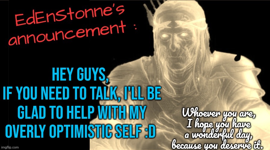 Ik I'm not always active, but if you need an overly optimistic person with no idea what he's doing, I'm here to help ! | Hey guys, 
If you need to talk, I'll be glad to help with my overly optimistic self :D | image tagged in edenstonne's announcement v2 | made w/ Imgflip meme maker