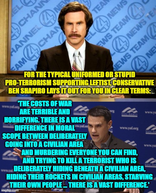 Of course for leftists to grasp these differences first they would have to be willing and able to THINK. | FOR THE TYPICAL UNIFORMED OR STUPID PRO-TERRORISM SUPPORTING LEFTIST, CONSERVATIVE BEN SHAPIRO LAYS IT OUT FOR YOU IN CLEAR TERMS:; 'THE COSTS OF WAR ARE TERRIBLE AND HORRIFYING. THERE IS A VAST DIFFERENCE IN MORAL SCOPE BETWEEN DELIBERATELY GOING INTO A CIVILIAN AREA; AND MURDERING EVERYONE YOU CAN FIND, AND TRYING TO KILL A TERRORIST WHO IS DELIBERATELY HIDING BENEATH A CIVILIAN AREA, HIDING THEIR ROCKETS IN CIVILIAN AREAS, STARVING THEIR OWN PEOPLE ... THERE IS A VAST DIFFERENCE.' | image tagged in breaking news | made w/ Imgflip meme maker