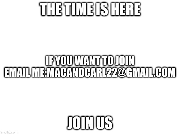 join us | THE TIME IS HERE; IF YOU WANT TO JOIN EMAIL ME:MACANDCARL22@GMAIL.COM; JOIN US | image tagged in join me | made w/ Imgflip meme maker