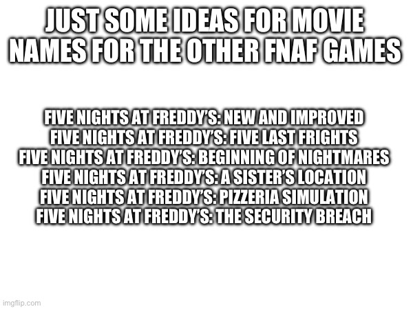 Didn’t know what to say for the last 3 | JUST SOME IDEAS FOR MOVIE NAMES FOR THE OTHER FNAF GAMES; FIVE NIGHTS AT FREDDY’S: NEW AND IMPROVED
FIVE NIGHTS AT FREDDY’S: FIVE LAST FRIGHTS
FIVE NIGHTS AT FREDDY’S: BEGINNING OF NIGHTMARES
FIVE NIGHTS AT FREDDY’S: A SISTER’S LOCATION
FIVE NIGHTS AT FREDDY’S: PIZZERIA SIMULATION
FIVE NIGHTS AT FREDDY’S: THE SECURITY BREACH | made w/ Imgflip meme maker