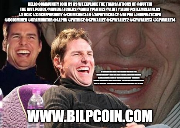 Tom Cruise laugh | HELLO COMMUNITY JOIN US AS WE EXPLORE THE TRANSACTIONS OF @NUTTIN
THE HIVE POLICE @HIVEWATCHERS @GUILTYPARTIES @ABIT @ADM @STEEMCLEANERS @LOGIC @GOGREENBUDDY @CRIMSONCLAD @MERITOCRACY @ALPHA @HIVEWATCHER @SOLOMINER @SPAMINATOR @ALPHA @PATRICE @GPWALLET @GPWALLET2 @GPWALLET3 @GPWALLET4; AT BILPCOIN WE FIGHT FOR FREEDOM WE FIGHT FOR THOSE WHO CAN'T FIGHT WE FIGHT FOR THE TRUTH WE WILL NOT BE BULLIED BY A BUNCH OF CLOWNS WHO SCAM THEIR OWN FRIENDS AND PEOPLE WHO TRUST THEM THE HIVE POLICE ARE WREAKING HIVE BY ABUSING THEIR POWER WHILE FARMING THE SHIT OUT OF HIVE; WWW.BILPCOIN.COM | image tagged in tom cruise laugh | made w/ Imgflip meme maker