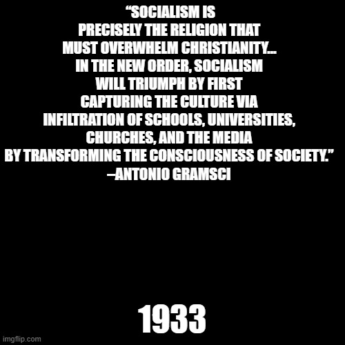 In case you wondered why the Biden Adminstration calls Christians domestic terrorists... | “SOCIALISM IS PRECISELY THE RELIGION THAT MUST OVERWHELM CHRISTIANITY… IN THE NEW ORDER, SOCIALISM WILL TRIUMPH BY FIRST CAPTURING THE CULTURE VIA INFILTRATION OF SCHOOLS, UNIVERSITIES, CHURCHES, AND THE MEDIA BY TRANSFORMING THE CONSCIOUSNESS OF SOCIETY.”
–ANTONIO GRAMSCI; 1933 | image tagged in plain black template | made w/ Imgflip meme maker