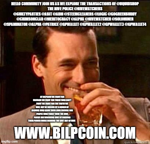Laughing Don Draper | HELLO COMMUNITY JOIN US AS WE EXPLORE THE TRANSACTIONS OF @UQUIDSHOP
THE HIVE POLICE @HIVEWATCHERS @GUILTYPARTIES @ABIT @ADM @STEEMCLEANERS @LOGIC @GOGREENBUDDY @CRIMSONCLAD @MERITOCRACY @ALPHA @HIVEWATCHER @SOLOMINER @SPAMINATOR @ALPHA @PATRICE @GPWALLET @GPWALLET2 @GPWALLET3 @GPWALLET4; AT BILPCOIN WE FIGHT FOR FREEDOM WE FIGHT FOR THOSE WHO CAN'T FIGHT WE FIGHT FOR THE TRUTH WE WILL NOT BE BULLIED BY A BUNCH OF CLOWNS WHO SCAM THEIR OWN FRIENDS AND PEOPLE WHO TRUST THEM THE HIVE POLICE ARE WREAKING HIVE BY ABUSING THEIR POWER WHILE FARMING THE SHIT OUT OF HIVE; WWW.BILPCOIN.COM | image tagged in laughing don draper | made w/ Imgflip meme maker