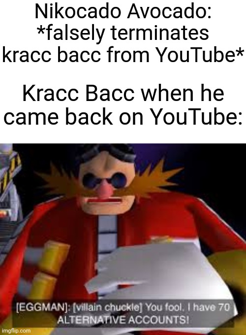 I don't know if you heard this before, but it's true. | Nikocado Avocado: *falsely terminates kracc bacc from YouTube*; Kracc Bacc when he came back on YouTube: | image tagged in eggman alternative accounts,memes,funny,youtube | made w/ Imgflip meme maker