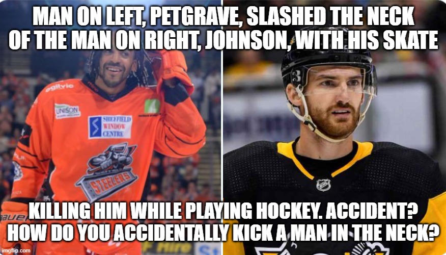 hockey player slashes neck of other player | MAN ON LEFT, PETGRAVE, SLASHED THE NECK OF THE MAN ON RIGHT, JOHNSON, WITH HIS SKATE; KILLING HIM WHILE PLAYING HOCKEY. ACCIDENT? HOW DO YOU ACCIDENTALLY KICK A MAN IN THE NECK? | image tagged in this is fine | made w/ Imgflip meme maker