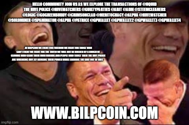 john cena laughing | HELLO COMMUNITY JOIN US AS WE EXPLORE THE TRANSACTIONS OF @UQUID
THE HIVE POLICE @HIVEWATCHERS @GUILTYPARTIES @ABIT @ADM @STEEMCLEANERS @LOGIC @GOGREENBUDDY @CRIMSONCLAD @MERITOCRACY @ALPHA @HIVEWATCHER @SOLOMINER @SPAMINATOR @ALPHA @PATRICE @GPWALLET @GPWALLET2 @GPWALLET3 @GPWALLET4; AT BILPCOIN WE FIGHT FOR FREEDOM WE FIGHT FOR THOSE WHO CAN'T FIGHT WE FIGHT FOR THE TRUTH WE WILL NOT BE BULLIED BY A BUNCH OF CLOWNS WHO SCAM THEIR OWN FRIENDS AND PEOPLE WHO TRUST THEM THE HIVE POLICE ARE WREAKING HIVE BY ABUSING THEIR POWER WHILE FARMING THE SHIT OUT OF HIVE; WWW.BILPCOIN.COM | image tagged in john cena laughing | made w/ Imgflip meme maker
