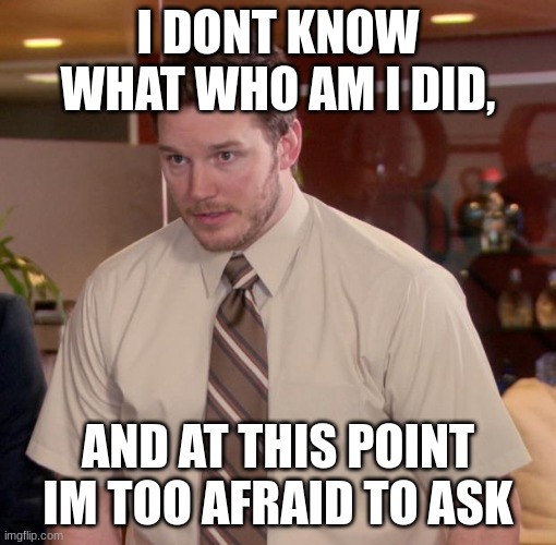 At this point im too afraid to ask | I DONT KNOW WHAT WHO AM I DID, AND AT THIS POINT IM TOO AFRAID TO ASK | image tagged in at this point im too afraid to ask | made w/ Imgflip meme maker